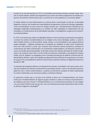 La Globalización. Historia y Actualidad



     A partir de la crisis del petróleo de 1973, la comunidad internacional comenzó a prestar mayor aten-
     ción al mundo islámico, debido al protagonismo que a partir de entonces adquirieron los Estados pro-
     ductores de petróleo (materia prima que se convirtió en un arma política) en el escenario global.

     El mundo islámico ha sido históricamente un entorno plural, caracterizado no sólo por la diversidad
     lingüística y cultural, sino también por la pluralidad de las expresiones y formas de la propia religiosidad.
     Contra esa pluralidad, así como contra los estados seculares que –simultáneamente influidos por las
     ideologías occidentales contemporáneas y en conflicto con ellas– impulsaban la modernización de esas
     sociedades y el fortalecimiento de las identidades nacionales o etnolingüísticas, surgieron los movimien-
     tos fundamentalistas.

     En 1979, la revolución que instaló una República Islámica en Irán anunciaría la gravitación que llegarían
     a alcanzar las versiones fundamentalistas de esa religión como fuerza ideológica, política y social en
     todo el Medio Oriente y el norte de África. Desde entonces, se han extendido en esas regiones diversos
     grupos ideológico – religiosos animados por el propósito de restablecer al Islam como fundamento
     único del orden político y social, que rechazan toda influencia cultural occidental y combaten la
     secularización que había caracterizado a los movimientos modernizadores y de liberación nacional, así
     como a los estados laicos postcoloniales. A ello debe sumarse las tensiones derivadas del conflicto árabe-
     israelí y de la posición que frente a él han tenido las potencias occidentales y principalmente Estados
     Unidos. Éste ha llegado a ser designado como el enemigo principal por las distintas corrientes del fun-
     damentalismo islámico, a pesar del respaldo que algunas de éstas recibieran de esa potencia en el marco
     de la guerra fría y principalmente durante la lucha contra el dominio soviético en Afganistán durante la
     década de 1980.

     La extensión del integrismo islámico en la década de los noventa, se ha debido, entre otras causas, al fra-
     caso de las políticas de reformas socioeconómicas que habían llevado a cabo en las décadas anteriores
     gobiernos más o menos modernizadores, a quienes sus detractores acusaban de haber abandonado
     los valores tradicionales y las estructuras sociales y económicas islámicas.

     Es importante resaltar que es un grave error asimilar al Islam con el fundamentalismo, del mismo
     modo que el fundamentalismo de algunos grupos cristianos o judíos no involucra necesariamente a
     las religiones que éstos invocan. El fundamentalismo no es necesariamente privativo de una religión
     o de una cultura histórica más que de otra, sino una tendencia que puede desarrollarse sobre la base
     de distintas religiones o ideologías40.




      39
           Gilles Kepel, La yihad. Expansión y declive del islamismo, Ediciones Península, Barcelona, 2000, pp. 76-77.

      40
           Cfr. Klaus Kienzler, El fundamentalismo religioso, Alianza Editorial, Madrid, 2000.

38
 