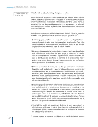 La Globalización. Historia y Actualidad



      45
          Joaquín Estefanía, op.   3.2 La llamada antiglobalización y otras posturas críticas
      cit., pp. 87 - 89.
                                   Hemos visto que la globalización es un fenómeno que conlleva beneficios pero
                                   también problemas; que nos afecta a todos pero de diferentes formas; que exis-
                                   ten diversas formas de interpretarlo y también de abordarlo. En ese marco, la
                                   globalización actual tiene partidarios y detractores. Sus posturas y las alternati-
                                   vas que se plantean frente a la globalización realmente existente, merecen un
                                   análisis más refinado.

                                   Basándonos en una categorización propuesta por Joaquín Estefanía, podemos
                                   reconocer cinco grandes modos de relacionarse con la globalización45.

                                   1. El primer grupo estaría formado por aquellos que creen que la globalización
                                      realmente existente sólo tiene efectos positivos y universales. Para estos
                                      neoliberales puros, la globalización es un fenómeno natural al que hay que
                                      dejar desarrollarse eliminando todas las trabas posibles.

                                   2. Un segundo grupo estaría compuesto por quienes cuestionan los defectos
                                      más evidentes de la globalización; pero niegan o minimizan el carácter
                                      estructural de problemas asociados a la globalización, como la inequidad con
                                      que se distribuyen sus beneficios, el aumento de la brecha entre ricos y
                                      pobres, las prácticas abusivas de las principales economías que profundizan
                                      la marginación del Tercer Mundo, entre otros.

                                   3. El tercer grupo estaría formado por aquellos que postulan un espacio para
                                      la política en la globalización y que no todo puede dejarse en manos del
                                      mercado. Plantean que la actual globalización, principalmente económica y
                                      financiera, debe estar acompañada de una real globalización de los derechos
                                      humanos – civiles, políticos, económicos y sociales -. Son aquellos que buscan
                                      una globalización alternativa a partir de la acción de los estados y las orga-
                                      nizaciones multilaterales .

                                   4. El cuarto grupo lo conforman sectores más radicales que quieren transfor-
                                      mar cualitativamente el actual sistema de economía de mercado y, en esa
                                      perspectiva, postulan la movilización de la ciudadanía por una globalización
                                      alternativa bajo la consigna de “otro mundo es posible”. Están contra el
                                      sistema pero actúan en el marco de la legalidad, con la intención de alcan-
                                      zar sus objetivos a través de las ideas y la propuesta de alternativas. Forman
                                      parte de lo que se conoce como movimientos antiglobalización, por su
                                      rechazo a la globalización realmente existente.

                                   5. En el último sector se encuentran distintos grupos que resisten la
                                      globalización, utilizando incluso la violencia como medio para destruir el
                                      actual orden global y sustituirlo por otro que, en la mayoría de los casos,
                                      no está definido con claridad.

                                   En general, cuando se habla de los globofóbicos o se busca definir quienes
42
 