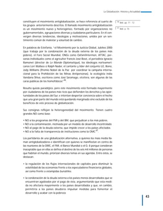 La Globalización. Historia y Actualidad



constituyen el movimiento antiglobalización, se hace referencia al cuarto de            46
                                                                                             Ibid., pp. 71 - 72.
los grupos anteriormente descritos. El llamado movimiento antiglobalización
                                                                                        47
es un movimiento nuevo y heterogéneo, formado por organizaciones no                          Ibid., p. 74.
gubernamentales, agrupaciones diversas y ciudadanos particulares. En él con-
vergen diversas tendencias, ideologías y motivaciones, unidos por un sen-
timiento común de malestar y voluntad de cambio.

En palabras de Estefanía, “el Movimiento por la Justicia Global, Jubileo 2000
(que trabaja por la condonación de la deuda externa de los países más
pobres), el Foro Social Mundial, ONGs como Oxfam/Intermon, ATTAC, per-
sonas individuales como el agricultor francés José Bové, el periodista Ignacio
Ramonet (director de Le Monde Diplomatique), los ideólogos norteameri-
canos Lori Wallace o Ralph Nader, el cantante y líder del conjunto U2, Bono,
Jody Williams (Premio Nobel de la Paz por coordinar la campaña interna-
cional para la Prohibición de las Minas Antipersonas), la ecologista india
Vandana Shiva, escritores como José Saramago, etcétera, son algunas de las
                                   46
caras públicas de los homofóbicos” .

Resulta quizás paradójico, pero este movimiento está formado mayormente
por ciudadanos de los países más ricos que defienden los derechos y las opor-
tunidades de los países del Sur, e intentan despertar conciencia sobre el hecho
que una gran parte del mundo está quedando marginado sino excluido de los
beneficios de este proceso de globalización.

Sus consignas reflejan la heterogeneidad del movimiento. Tienen cuatro
grandes NO como base:

• NO a los programas del FMI y del BM, que perjudican a los más pobres.
• NO a la contaminación, motivada por un modelo de desarrollo incontrolado
• NO al pago de la deuda externa, que impide crecer a los países afectados
• NO a la falta de transparencia de instituciones como la OMC 47.

Los partidarios de una globalización alternativa, a quienes los mass media lla-
man antiglobalizadores e identifican con quienes se manifiestan en contra de
las reuniones de la OMC, el FMI, el Banco Mundial o el G- 8 porque consideran
inaceptable que en ellas se defina el destino de los seis mil millones de personas
que habitan el mundo, priorizan diversos temas en sus agendas. Entre éstos, se
destacan:

• la regulación de los flujos internacionales de capitales para disminuir la
  volatilidad de las economías frente a los especuladores financieros globales,
  así como frente a estampidas bursátiles;

• la condonación de la deuda externa a los países menos desarrollados que se
  encuentran agobiados por el pago de ésta, argumentando que esta medi-
  da no afectaría mayormente a los países desarrollados y que, en cambio,
  permitiría a los países deudores impulsar medidas para fomentar el
  desarrollo y acabar con la pobreza;
                                                                                                                    43
 