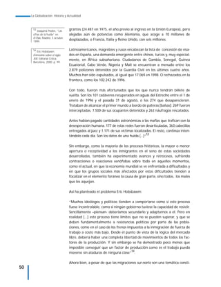 La Globalización. Historia y Actualidad



      53
          Joaquina Prades, “Las    grantes (24.487 en 1975, el año previo al ingreso en la Unión Europea), pero
      cifras de la huída” en       alejadas aún de potencias como Alemania, que acoge a 10 millones de
      El País, Madrid, 3 octubre
                                   desplazados, o Francia, Italia y Reino Unido, con seis millones.
      1999.

      54
         Eric Hobsbawn.
                                   Latinoamericanos, magrebíes y rusos encabezan la lista de concesión de visa-
      Entrevista sobre el siglo    dos en España, una demanda emergente entre chinos, turcos y, muy especial-
      XXI. Editorial Crítica,      mente, en África subsahariana. Ciudadanos de Gambia, Senegal, Guinea
      Barcelona, 2000. p. 99.
                                   Ecuatorial, Cabo Verde, Nigeria y Malí se encuentran a menudo entre los
                                   2.879 polizones detenidos por la Guardia Civil en los últimos cuatro años.
                                   Muchos han sido expulsados, al igual que 17.069 en 1998. O rechazados en la
                                   frontera, como los 102.242 de 1996.

                                   Con todo, fueron más afortunados que los que nunca tendrán billete de
                                   vuelta. Son los 101 cadáveres recuperados en aguas del Estrecho entre el 1 de
                                   enero de 1996 y el pasado 31 de agosto, o los 274 que desaparecieron.
                                   Trataban de alcanzar el primer mundo a bordo de pateras [balsas]: 269 fueron
                                   interceptadas, 7.500 de sus ocupantes detenidos y 263 náufragos rescatados.

                                   Antes habían pagado cantidades astronómicas a las mafias que trafican con la
                                   desesperación humana. 177 de estas redes fueron desarticuladas, 363 cabecillas
                                   entregados al juez y 1.171 de sus víctimas localizadas. El resto, continúa inten-
                                                                                      53
                                   tándolo cada día. Son los datos de una huida.(...)”

                                   Sin embargo, como la mayoría de los procesos históricos, la mayor o menor
                                   apertura o receptividad a los inmigrantes en el seno de estas sociedades
                                   desarrolladas, también ha experimentado avances y retrocesos, sufriendo
                                   contracciones o reacciones xenófobas sobre todo en aquellos momentos,
                                   como el actual, en que la economía mundial se ve enfrentada a dificultades y
                                   en que los grupos sociales más afectados por estas dificultades tienden a
                                   focalizar en el elemento foráneo la causa de gran parte, sino todos, los males
                                   que les aquejan.

                                   Así ha planteado el problema Eric Hobsbawm:

                                   “Muchos ideólogos y políticos tienden a comportarse como si este proceso
                                   fuese incontrolable, como si ningún gobierno tuviese la capacidad de resistir.
                                   Sencillamente –piensan- deberíamos secundarlo y adaptarnos a él. Pero en
                                   realidad [...] este proceso tiene límites que no se pueden superar, y que se
                                   deben fundamentalmente a resistencias políticas por parte de las pobla-
                                   ciones, como en el caso de los frenos impuestos a la inmigración de fuerza de
                                   trabajo a costo más bajo. Desde el punto de vista de la lógica del mercado
                                   libre, debería haber una completa libertad de movimientos de todos los fac-
                                   tores de la producción. Y sin embargo se ha demostrado poco menos que
                                   imposible conseguir que un factor de producción como es el trabajo pueda
                                   moverse sin ataduras de ninguna clase”54.

                                   Ahora bien, a pesar de que las migraciones sur-norte son una temática consti-
50
 