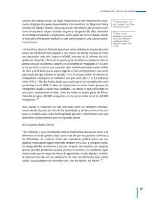 La Globalización. Historia y Actualidad



tuyente del mundo actual, los flujos migratorios no son movimientos única-             55
                                                                                          Andrés Ortega, “Los
mente dirigidos a los países desarrollados. Kim Hamilton, del Migration Policy         otros, también” en El País,
                                                                                       29 de julio de 2002.
Institute de Estados Unidos, calcula que unos 150 millones de personas viven
fuera de su país de origen, incluidos ilegales y refugiados. De ellos, alrededor       56
                                                                                          Adela Cortina,
de la mitad corresponde a migraciones entre países del Tercer Mundo, donde             Ciudadanos del mundo.
el tema de la inmigración también se está convirtiendo en una cuestión políti-         Hacia una teoría de la
                                                                                       ciudadanía. Alianza
ca prioritaria.                                                                        Editorial, Madrid, 1997,
                                                                                       p. 264.
“En Suráfrica, desde el final del apartheid, varios millones de ilegales de otros
países del continente han llegado a esas tierras de donde decenas de miles
son expulsados cada año. Según el ACNUR, hay más de 21 millones de refu-
giados en el mundo, efecto de las guerras y de los sifones económicos. Con su
política de puertas abiertas, Egipto se está llenando de refugiados. En El Cairo
se ha perdido la cuenta, pero pueden estar malviviendo hasta medio millón
de ellos, y la UE teme que la capital egipcia se esté convirtiendo en una vía de
paso hacia Europa. Muchos se quedan. Y en el cercano Golfo, el número de
trabajadores extranjeros se multiplicó casi por cinco (de 1,1 a 5,2 millones)
entre 1970 y 1990. En Arabia Saudí, una cuarta parte de los habitantes eran
ya extranjeros en 1999. En Asia, las migraciones se notan menos porque los
inmigrantes llegan a países muy poblados. Los chinos se han convertido en
una clase transnacional en Asia, como los indios en buena parte de África.
Tailandia produce 400.000 emigrantes al año, pero recibe cerca de 600.000
inmigrantes”55.

Aún cuando la migración ha sido abordada como un problema principal-
mente desde el punto de vista de las identidades y del encuentro entre cul-
turas, es evidente que –como hemos podido apreciar– el fenómeno tiene una
dimensión socioeconómica que no es posible obviar.

Así lo plantea Adela Cortina:

“Sin embargo, y aun concediendo toda la importancia que pueda tener a la
diferencia cultural, quisiera dejar constancia de que los grandes conflictos y
las dificultades de construir tanto una ciudadanía política como una ciu-
dadanía multicultural siguen teniendo también en su raíz, y con gran fuerza,
las desigualdades económicas y sociales. A pesar del empeño por asegurar
que los grandes problemas sociales son hoy el racismo y la xenofobia, sigue
siendo cierto que el mayor de ellos es la aporofobia, el odio al pobre, al débil,
al menesteroso. No son los extranjeros sin más, los diferentes (que somos
todos), los que despiertan animadversión, sino los débiles, los pobres”56.




                                                                                                                     51
 