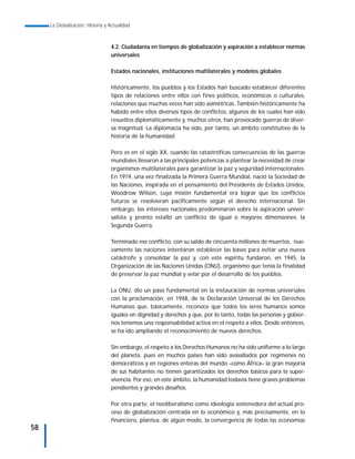 La Globalización. Historia y Actualidad



                                  4.2. Ciudadanía en tiempos de globalización y aspiración a establecer normas
                                  universales

                                  Estados nacionales, instituciones multilaterales y modelos globales

                                  Históricamente, los pueblos y los Estados han buscado establecer diferentes
                                  tipos de relaciones entre ellos con fines políticos, económicos o culturales,
                                  relaciones que muchas veces han sido asimétricas. También históricamente ha
                                  habido entre ellos diversos tipos de conflictos, algunos de los cuales han sido
                                  resueltos diplomáticamente y, muchos otros, han provocado guerras de diver-
                                  sa magnitud. La diplomacia ha sido, por tanto, un ámbito constitutivo de la
                                  historia de la humanidad.

                                  Pero es en el siglo XX, cuando las catastróficas consecuencias de las guerras
                                  mundiales llevaron a las principales potencias a plantear la necesidad de crear
                                  organismos multilaterales para garantizar la paz y seguridad internacionales.
                                  En 1919, una vez finalizada la Primera Guerra Mundial, nació la Sociedad de
                                  las Naciones, inspirada en el pensamiento del Presidente de Estados Unidos,
                                  Woodrow Wilson, cuya misión fundamental era lograr que los conflictos
                                  futuros se resolvieran pacíficamente según el derecho internacional. Sin
                                  embargo, los intereses nacionales predominaron sobre la aspiración univer-
                                  salista y pronto estalló un conflicto de igual o mayores dimensiones: la
                                  Segunda Guerra.

                                  Terminado ese conflicto, con su saldo de cincuenta millones de muertos, nue-
                                  vamente las naciones intentaron establecer las bases para evitar una nueva
                                  catástrofe y consolidar la paz y, con este espíritu fundaron, en 1945, la
                                  Organización de las Naciones Unidas (ONU), organismo que tenía la finalidad
                                  de preservar la paz mundial y velar por el desarrollo de los pueblos.

                                  La ONU, dio un paso fundamental en la instauración de normas universales
                                  con la proclamación, en 1948, de la Declaración Universal de los Derechos
                                  Humanos que, básicamente, reconoce que todos los seres humanos somos
                                  iguales en dignidad y derechos y que, por lo tanto, todas las personas y gobier-
                                  nos tenemos una responsabilidad activa en el respeto a ellos. Desde entonces,
                                  se ha ido ampliando el reconocimiento de nuevos derechos.

                                  Sin embargo, el respeto a los Derechos Humanos no ha sido uniforme a lo largo
                                  del planeta, pues en muchos países han sido avasallados por regímenes no
                                  democráticos y en regiones enteras del mundo –como África– la gran mayoría
                                  de sus habitantes no tienen garantizados los derechos básicos para la super-
                                  vivencia. Por eso, en este ámbito, la humanidad todavía tiene graves problemas
                                  pendientes y grandes desafíos.

                                  Por otra parte, el neoliberalismo como ideología sostenedora del actual pro-
                                  ceso de globalización centrada en lo económico y, más precisamente, en lo
                                  financiero, plantea, de algún modo, la convergencia de todas las economías
58
 