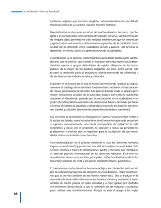 La Globalización. Historia y Actualidad



                                  tentación objetiva que los hace exigibles, independientemente del debate
                                  filosófico acerca de su carácter natural, moral o histórico.

                                  Generalización es el proceso en virtud del cual los derechos humanos han lle-
                                  gado a ser considerados como atributo de todas las personas, sin discriminación
                                  de ninguna clase, poniendo fin a los residuos estamentales que los reconocían
                                  y garantizaban únicamente a determinados segmentos de la población, como
                                  ocurría con la distinción entre ciudadanos activos y pasivos. Este proceso se
                                  desarrolla, en efecto, junto a la generalización de la ciudadanía.

                                  Especificación es el proceso -contemporáneo pero hasta cierto punto contra-
                                  dictorio con el anterior- que tiende a reconocer derechos específicos a deter-
                                  minados sujetos o grupos delimitados de sujetos (derechos de los traba-
                                  jadores, de la mujer, de los pueblos indígenas, del niño, entre otros). Este
                                  proceso se desarrolla junto al progresivo reconocimiento de las diferencias o
                                  de las diversas identidades sociales y culturales.

                                  Expansión es el proceso por el cual se ha ido incrementando -gradual y progresi-
                                  vamente- el catálogo de los derechos fundamentales, mediante la incorporación
                                  de nuevas generaciones de derechos. Este proceso transita desde las simples -pero
                                  vitales- limitaciones al poder de la autoridad pública (derechos de autonomía
                                  asociados al liberalismo), pasando por la participación de los ciudadanos en el
                                  poder (derechos políticos asociados a la democracia), hasta la demanda por hacer
                                  efectivos los ideales de igualdad y solidaridad a través de los derechos económi-
                                  cos, sociales y culturales (derechos de promoción asociados al socialismo).

                                  Los derechos de promoción se distinguen en cuanto no representan límites a
                                  la acción del Estado, como los anteriores, sino fines orientadores de esa acción
                                  y suponen, necesariamente, una cierta intervención del Estado en la vida
                                  económica y social con el propósito de procurar a todas las personas las
                                  prestaciones y servicios que se requieren para la satisfacción de sus necesi-
                                  dades básicas concebidas como derechos.

                                  Internacionalización es el proceso mediante el cual los derechos humanos
                                  logran reconocimiento y protección más allá de los derechos nacionales. Esto
                                  se hace efectivo a través de declaraciones, pactos y tratados que configuran
                                  el derecho positivo internacional de los derechos humanos. Esta interna-
                                  cionalización tiene como sus hitos principales, la Declaración Universal de los
                                  Derechos Humanos de 1948 y los pactos complementarios posteriores.

                                  El compromiso con los derechos humanos obliga a ser coherentes en la acción
                                  por la realización progresiva del conjunto de estos derechos, con procedimien-
                                  tos que se derivan también de ese mismo marco ético. Ello se traduce en la
                                  necesidad de desarrollar reformas en los terrenos sociales y económicos en un
                                  sentido de mayor justicia en cada sociedad y a nivel global, por métodos
                                  estrictamente democráticos y con la adhesión de las mayorías ciudadanas
                                  para realizar esas transformaciones. Porque es sólo el apego a las reglas
66
 