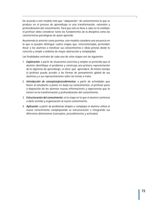 De acuerdo a este modelo más que “adquisición” de conocimientos lo que se
produce en el proceso de aprendizaje es una transformación, extensión y
profundización del conocimiento. Para que esto se lleve a cabo en la realidad,
el profesor debe considerar tanto los fundamentos de la disciplina como las
características psicológicas de quien aprende.

Asumiendo lo anterior como premisa, este modelo considera una secuencia en
la que se pueden distinguir cuatro etapas que, interconectadas, pretenden
llevar a los alumnos a movilizar sus conocimientos e ideas previas desde lo
concreto y simple a ámbitos de mayor abstracción y complejidad.

Las finalidades centrales de cada una de estas etapas son las siguientes:

1. Exploración: a partir de situaciones concretas y simples se pretende que el
   alumno identifique el problema y construya una primera representación
   de lo objetivos de aprendizaje, es decir, qué aprenderá. Al mismo tiempo
   el profesor puede acceder a las formas de pensamiento global de sus
   alumnos y a sus representaciones sobre los temas a tratar.

2. Introducción de conceptos/procedimientos: a partir de actividades que
   lleven al estudiante a poner en duda sus conocimientos, el profesor pone
   a disposición de los alumnos nuevas informaciones y experiencias que lo
   inicien en la transformación y profundización del conocimiento.
3. Estructuración del conocimiento: es la etapa en la que el alumno comienza
   a darle sentido y organización al nuevo conocimiento.

4. Aplicación: a partir de problemas simples o complejos el alumno utiliza el
   nuevo conocimiento complejizando su estructuración e integrando sus
   diferentes dimensiones (conceptos, procedimientos y actitudes).




                                                                                 73
 