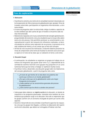 Propuesta     Antecedentes   Secuencia de
didáctica     curriculares   actividades                   Dimensiones de la globalización

                                                                                     Tiempo estimado
 Fase de exploración
                                                                                   4 horas pedagógicas

1. Motivación

• El profesor/a comenta una noticia de la actualidad nacional relacionada con
  la incorporación de Chile al proceso de globalización (por ejemplo: firma de
  tratados comerciales, participación en organismos internacionales, u otro
  tema similar).
• A través de preguntas sobre la noticia leída, dirige el análisis a aspectos de
  la vida cotidiana que dan cuenta de que el mundo se encuentra cada vez
  más interconectado.
• Relaciona las respuestas con el uso y conocimiento del concepto globalización,
  preguntándole directamente a los y las estudiantes qué es lo que ellos saben
  acerca de este proceso. Esto permitiría promover su caracterización y con-
  ceptualización a partir del conjunto de reflexiones realizadas, es decir,
  vinculando las noticias como expresión de ese proceso, la presencia en la
  vida cotidiana del mismo y el uso común que se hace del concepto.
• Al final de esta secuencia de motivación, el docente debería presentar las
  metas de comprensión como forma de focalizar la atención acerca de lo que
  se espera en el resto de las clases que se realizarán en torno a este tema.

2. Discusión Grupal

• A continuación, los estudiantes se organizan en grupos de trabajo con un
  número de integrantes que puede variar entre 3 y 5, dependiendo de la
  cantidad de alumnos total del curso (grupos muy pequeños en un curso
  numeroso haría que los temas a trabajar se repitieran muchas veces).
• El profesor invita a desarrollar una discusión grupal sobre las implicancias
  del concepto globalización, a partir de preguntas tales como:

      1. ¿A través de qué hechos de la vida diaria nos podemos dar
         cuenta que vivimos en un mundo globalizado?
      2. ¿Por qué se dice que con la globalización existe una mayor
         integración de los países?
      3. ¿Cuáles podrían ser las características generales del proceso
         de globalización?
      4. ¿Cómo sienten que les afecta a ustedes este proceso?


• Cada grupo debe elaborar un reporte escrito de la discusión, en donde de
  respuestas a las preguntas planteadas, tomando nota también de otras
  temáticas que pudiesen surgir en la discusión. Para ello es importante que
  los grupos cuenten con un secretario encargado de poner por escrito estos
  aspectos.
• Durante el desarrollo de esta actividad, el profesor/a supervisa las respues-
  tas a las que los grupos han llegado, y enfatiza la elaboración del reporte
  escrito de lo discutido, que deberá ser entregado al finalizar esta fase.


                                                                                                         79
 