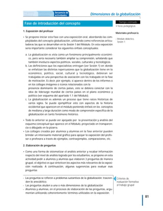 Propuesta     Antecedentes   Secuencia de
didáctica     curriculares   actividades                     Dimensiones de la globalización

                                                                                        Tiempo estimado
 Fase de introducción del concepto
                                                                                     4 horas pedagógicas

1. Exposición del profesor
                                                                                     Materiales profesor/a:
• Se propone iniciar esta fase con una exposición oral, abordando las com-
                                                                                     - Módulo didáctico,
  plejidades del concepto globalización, utilizando como referencias articu-           Sesión 1
  ladoras las que se desarrollan en la Sesión 1 del Módulo. En esta exposición
  sería importante considerar los siguientes énfasis conceptuales:

  a. La globalización es vista como un fenómeno principalmente económi-
     co, pero sería necesario también ampliar su comprensión, señalando que
     también involucra aspectos políticos, sociales, culturales y tecnológicos.
  b. Las definiciones que los especialistas entregan (ver Sesión 1) en donde
     se enfatizan las distintas repercusiones que la globalización tiene en lo
     económico, político, social, cultural y tecnológico, debieran ser
     trabajadas en una perspectiva de asociación con los trabajado en la fase
     de motivación. Es decir, por ejemplo, si aparece dentro de los informes o
     en los collages imágenes o íconos relacionados con la
     presencia dominante de ciertos países, esto se debiera conectar con la
     idea de liderazgo mundial de ciertos países en el plano económico y
     político (ver esquema del apartado 1.1 del Módulo).
  c. La globalización es además un proceso que tiene raíces históricas de
     varios siglos. Se puede ejemplificar esto con aspectos de la historia
     occidental que aparecen en el módulo poniendo énfasis en los conceptos
     de mediana y larga duración como modo de comprensión específica de la
     globalización en tanto fenómeno histórico.

• Todo lo anterior se puede ver apoyado por la presentación y análisis del
  esquema conceptual que aparece en el Módulo, proyectado en transparen-
  cia o dibujado en la pizarra.
• Los collages creados por alumnos y alumnas en la fase anterior pueden
  brindar un interesante material gráfico para apoyar la exposición del profe-
  sor o profesora a través de ejemplos, contraejemplos, comparaciones, etc.

2. Elaboración de preguntas

• Como una forma de sistematizar el análisis anterior y recabar información
  respecto del nivel de análisis logrado por los estudiantes, se propone en esta
  actividad pedir a alumnos y alumnas que elaboren 3 preguntas de manera
  grupal, el objetivo es que sinteticen los aspectos más relevantes de la exposi-
  ción realizada. A continuación, algunas sugerencias para evaluar esas
  preguntas

- Las preguntas se refieren a problemas sustantivos de la globalización; trascien-    Criterios de
  den lo anecdótico.                                                                  evaluación formativa
- Las preguntas aluden a una o más dimensiones de la globalización                    al trabajo grupal
- Alumnos y alumnas, en el procesos de elaboración de las preguntas, argu-
  mentan utilizando coherentemente términos utilizados en la exposición.
                                                                                                              81
 