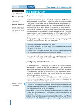 Propuesta      Antecedentes     Secuencia de
     didáctica      curriculares     actividades                    Dimensiones de la globalización

        Tiempo estimado
                                   Fase de estructuración
     2 horas pedagógicas

                                1. Preparación del Foro Panel
     Materiales alumnos(as):

     - Cuaderno de clases       • El profesor pide a cada grupo comenzar la preparación del foro que se
     - Texto escolar              desarrollará en la fase siguiente, y cuyo título puede ser: Globalización en
                                  Chile ¿desde cuándo? En el caso de que esta actividad se aplique en otros
     Materiales profesor(a):
                                  niveles, basta cambiar la pregunta por otra que problematice alguno de los
     - Módulo de aprendizaje,     elementos de la definición de globalización realizada en la fase anterior.
       Ventana Global “Chile    • Para enmarcar el trabajo, es conveniente que el docente explique que en el
       y el mundo: una mirada
       histórica”.
                                  foro se busca que cada estudiantes formule opiniones propias a través de
                                  argumentaciones. A diferencia de un debate, en el foro se presentan distin-
                                  tos temas, los que no necesariamente implican una confrontación de pos-
                                  turas.
                                • Cada grupo debe asignar un rol a cada uno de sus integrantes, preparando
                                  los papeles que desarrollarán en el foro, tales como:

                                   - Panelistas: representan la propuesta del grupo.
                                   - Periodistas: encargados de tomar notas, cuestionar a los interlocutores y
                                     sin tetizar lo discutido.
                                   - Público activo: formulan preguntas referentes a la realidad nacional y
                                     sis tematizan los planteamientos de los distintos grupos.

                                • Como una forma de hacer comprensible esta organización de roles, se
                                   puede poner como ejemplo los foros de candidaturas presidenciales.

                                2. Investigación y análisis de información básica

                                • El profesor entrega a cada grupo una copia del recuadro del Módulo
                                  denominado: “Chile y el mundo: una mirada histórica”. Esto servirá como
                                  documento base para que los estudiantes puedan comenzar la revisión de
                                  informaciones de cada una de las dimensiones de la globalización identi-
                                  ficadas en el módulo. Se sugiere que cada grupo revise informaciones
                                  referentes a una de las dimensiones.
                                • Como una forma de orientar el análisis y búsqueda de información, es con-
                                  veniente pensar en tópicos centrales para una pauta de trabajo para los
                                  estudiantes, aquí se muestran algunas ideas.
     Ideas para Pauta de
     Trabajo grupal                1.Analizar los procesos de la historia de Chile que se mencionan en el texto
                                     entregado y establecer que relación tienen esos hechos con la dimensión
                                     de la globalización que les ha sido asignada.
                                   2.Profundizar en los procesos históricos que les parezcan más pertinentes
                                     ayudándose con sus cuadernos y texto escolar. Pueden acudir también a la
                                     biblioteca o CRA.
                                   3.Buscar más argumentos y más ejemplos de la realidad nacional que reflejen
                                     la dimensión de la globalización asignada, definiendo y caracterizándola

82
 