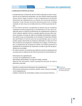 Propuesta     Antecedentes   Secuencia de
didáctica     curriculares   actividades                   Dimensiones de la globalización
2. Elaboración de informes de síntesis

• Considerando que el desarrollo del foro habrá implicado no sólo la repro-
  ducción de los argumentos preparados, sino que también habrá provocado
  nuevas síntesis, según la manera en que se argumentaron las distintas
  dimensiones de la globalización y su relación con los procesos históricos
  nacionales. Es por esto que una buena alternativa para cerrar el trabajo
  realizado en estas clases sea la elaboración de un informe personal de sín-
  tesis.
• En este informe personal, le proponemos al docente que los estudiantes
  respondan la misma pregunta que se ha planteado en el foro, pero con-
  siderando ahora el conjunto de dimensiones de la globalización tratadas en
  el foro. Además, debieran referirse a aquellos aspectos que para ellos resul-
  taron novedosos a lo largo de todas las actividades desarrolladas, apuntan-
  do a definir lo que se ha aprendido con la actividad. Es importante también
  que identifiquen el nivel de avance de sus aprendizajes, para lo cual se
  pueden ayudar observando los productos elaborados en cada una de las
  fases anteriores de la propuesta, retomando así el collage, el informe gru-
  pal, y la elaboración de sus pautas de análisis. Esto debiera promover la
  capacidad de los estudiantes de comprender el modo en que han ido apren-
  diendo con la actividad.
• Por todo lo anterior, los elementos que debieran orientar la organización de
  una pauta para la elaboración del informe personal de síntesis podrían ser:

-   Dimensiones de la globalización.
-   Los inicios de la globalización en Chile.
-   Aprendizajes desarrollados a lo largo del trabajo realizado.
-   Aspectos más interesantes, desde la perspectiva personal, de todo lo
    planteado y discutido.


- Identifica y caracteriza las dimensiones de la globalización.                   Criterios de
- Diferencia las dimensiones económica, política, social, cultural y tecnológi-   evaluación para pauta
                                                                                  de síntesis personal
  ca de la globalización.
- Establece relaciones de continuidad y cambio en los procesos históricos.




                                                                                                          85
 
