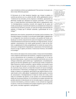 La Globalización. Historia y Actualidad



¿Qué entendemos entonces por globalización? Para precisar el concepto con-               2
                                                                                           Citado en Joaquín
viene revisar diferentes posturas:                                                       Estefanía: Hija, ¿qué es la
                                                                                         globalización? La primera
                                                                                         revolución del siglo XXI.
El Diccionario de la Real Academia Española, que incluyó la palabra en                   Editorial Aguilar, Madrid,
cuestión por primera vez en su edición de 2001, define globalización como la             2002, p.27

“tendencia de los mercados y de las empresas a extenderse, alcanzando una
                                                                                         3
dimensión mundial que sobrepasa las fronteras nacionales”2. En la misma                      Ibid., p.28

línea, el Fondo Monetario Internacional (FMI) define la globalización como               4
                                                                                           Raimundo Ortega, “Un
“la interdependencia económica creciente del conjunto de los países del                  ajuste de cuentas so
mundo, provocada por el aumento del volumen y la variedad de las transacciones           pretexto de la
                                                                                         globalización” en Revista
transfronterizas de bienes y servicios, así como de los flujos internacionales de        de Libros Nº 69,
capitales, al tiempo que la difusión acelerada y generalizada de la tec-                 Fundación Caja Madrid:
                                                                                         Globalización. Septiembre,
nología”3.                                                                               2002, p.3


Definiciones más recientes, provenientes de la propia ciencia económica, han             5
                                                                                          Bernardo Subercaseaux:,
intentado enriquecer el concepto. Es así como para Joseph Stiglitz, la globalización     op. cit., p.3

es ‘la integración más estrecha de los países y los pueblos del mundo, pro-
ducida por la enorme reducción de los costes de transporte y comunicación, y
el desmantelamiento de las barreras artificiales a los flujos de bienes, servicios,
capitales, conocimientos y (en menor grado) personas a través de las fron-
teras. La globalización ha sido acompañada por la creación de nuevas institu-
ciones [y] es enérgicamente impulsada por corporaciones internacionales que
mueven no sólo el capital y los bienes a través de las fronteras, sino también
               4
la tecnología” .

Otras visiones del campo de las ciencias sociales e incluso de las humanidades,
si bien amplían las dimensiones del fenómeno, comparten la apreciación acer-
ca de la preeminencia de lo económico en la globalización. Es el caso de
Bernardo Subercaseaux, a quien ya mencionáramos advirtiendo acerca de los
enfoques unilaterales, quien sostiene que “la globalización –o mundialización-
expresa una fase del capitalismo que se caracteriza por la libre circulación de
flujos financieros y bienes económicos; expresa también una situación nueva
en que la lógica de mercado se ha extendido a casi todo el planeta. Se trata
de un proceso al que concurre un desarrollo incesante de nuevas tecnologías
de comunicación e información, tecnologías que le han quebrado la mano al
tiempo, al espacio y a la geografía, generando lo que algunos llaman un mer-
cado-mundo y otros, aldea global. La globalización implica grados crecientes
de comunicación e interdependencia en todos los niveles de la vida y entre
todas las sociedades del planeta, lo que produce una transnacionalización
inédita de los procesos históricos. En lo económico los estados nacionales han
perdido soberanía; la liberalización de los mercados expone a cada país a una
creciente interrelación y a efectos en cadena; en este contexto los resguardos
se ejercen a través de la fortaleza de la propia economía o por la vía de blo-
ques, pactos, mercados regionales o subregionales”5.




                                                                                                                       9
 