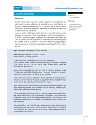 Propuesta     Antecedentes   Secuencia de
didáctica     curriculares   actividades                         Problemas de la globalización

                                                                                        Tiempo estimado
 Fase de exploración
                                                                                     45 minutos
                                                                                     (1 hora pedagógica)
1. Motivación
                                                                                     Materiales:
• En esta primera clase, el profesor podría preguntar a los estudiantes qué
  saben de África, de sus habitantes, de sus costumbres, de sus problemas. Los       - Fotocopias de la carta
  incentiva a expresar oralmente cómo se imaginan que se vive en África.               (otras opciones pueden
  Mientras los alumnos/as responden, el profesor va anotando en el pizarrón            ser transparencias o
                                                                                       papelógrafo)
  las opiniones de los estudiantes.
• Luego, el profesor debiera guiar a los alumnos en la revisión de los aspectos
  anotados en el pizarrón y determinando cuáles son los más importantes.
• El profesor les comunica a los estudiantes que ha llegado a sus manos una
  carta de un niño africano2 que relata la situación que se vive en esta parte
  del mundo. Invita a los alumnos a leerla con detención, preguntado las
  expresiones que no entienden y subrayando aquello que les llama más la
  atención.

Hojas blancas para escribir (de un niño Africano)

Contribuido por: Marco A. Gutiérrez Guerrero
Autor: Fidencio Escamilla Cervantes

Escribo estas líneas a todos los hombres de todos los pueblos.
Ojalá las lean y tengan presente que existen los negros, que somos humanos,
igual que los blancos... ¡Sí! de carne y hueso; aunque somos niños que
difícilmente al día comemos.

Somos africanos y escribo esta carta con miles de esfuerzos, desde un campo
inhóspito que fue bombardeado con saña y desprecio; rodeados de yanquis y
rusos con miradas de odio y de fuego, prestos al ataque.

Escribo estas líneas y no se si lleguen a donde pretendo, pues una paloma la
lleva en sus patas y a través del vuelo, si es que no la matan, llegará al cielo y
leerán la carta que habla del drama de este niño negro.

Hojas blancas que con ansia escribe este niño negro, recordando siempre lo que
dicen aquellos gobiernos sobre promesas de Paz, Justicia y alimentos para
aquellos que habitan los crueles desiertos.

Esta carta la hago con el último esfuerzo, como único sobreviviente de mil niños
que fueron muriendo a causa de epidemias, de hambres y de sufrimientos,
causados por seres que se dicen ser hermanos nuestros y que dejan sus vidas
regadas en la arena de un hostil desierto... que sellan sus bocas con cactus como
único alimento.

Por eso escribo en esas hojas blancas y aunque yo sea negro, también siento
hambre que agota mi mente y pudre mi cuerpo; también siento envidia de
todos los niños que gozan de afectos, sin temor a las bombas que llevan la
muerte bailando por dentro.


                                                                                                                91
 