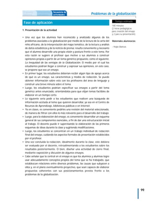 Propuesta     Antecedentes   Secuencia de
didáctica     curriculares   actividades                        Problemas de la globalización

                                                                                        Tiempo estimado
 Fase de aplicación
                                                                                     180 minutos
                                                                                     (2 horas pedagógicas
1. Presentación de la actividad                                                      para creación del ensayo
                                                                                     y 2 para su presentación).
• Una vez que los alumnos han reconocido y analizado algunos de los
  problemas asociados a la globalización por medio de la lectura de la carta del     Materiales alumnos/as:
  niño africano, de la interpretación del mapa temático, de la lectura y análisis
                                                                                     - Hojas blancas
  de datos estadísticos y de la noticia de prensa; resulta conveniente y necesario
  que el alumno desarrolle una propia visión y postura frente a este tema. Por
  esta razón se sugiere al profesor que motive a sus alumnos a construir
  opiniones propias a partir de un tema genérico propuesto, como el siguiente:
  La inequidad de las ventajas de la Globalización. El medio por el cual los
  estudiantes podrían llegar a construir y expresar sus opiniones, en este caso,
  se propone que sea un ensayo.
• En primer lugar, los estudiantes deberían recibir algún tipo de apoyo acerca
  de qué es un ensayo, sus características y modos de redacción. Se puede
  obtener información sobre esto con los profesores del área de lenguaje y
  construir una breve minuta sobre el tema.
• Luego, los estudiantes podrían especificar sus ensayos a partir del tema
  genérico antes enunciado, orientándolos para que elijan temas factibles de
  elaborar en un tiempo corto.
• Lo siguiente sería pedir a los estudiantes que realicen una búsqueda de
  información acotada al tema que quieren desarrollar, ya sea en el Centro de
  Recursos de Aprendizaje, bibliotecas públicas o en Internet.
• Ya en clases, es conveniente pedirles una revisión del material seleccionado,
  de manera de filtrar con ellos lo más relevante para el desarrollo del trabajo.
• Luego, para la elaboración del ensayo, es conveniente desarrollar un esquema
  general de sus componentes esenciales, a fin de dar una estructuración inicial
  al trabajo. El docente puede ir supervisando la elaboración de las primeros
  esquemas de ideas durante la clase y sugiriendo modificaciones.
• Luego, los estudiantes se concentran en un trabajo individual de redacción
  final del ensayo, cuidando los aspectos formales de presentación establecidos
  por el profesor.
• Una vez concluida la redacción, idealmente durante la clase, este debiera
  ser evaluado por el docente, retroalimentando a los estudiantes sobre los
  resultados posteriormente. O bien, diseñar una actividad de cierre final,
  mediante exposición y discusión de algunos ensayos.
• Cabe señalar que lo central en el ensayo es que los alumnos y alumnas logre
  usar adecuadamente conceptos propios del tema que se ha trabajado, que
  establezcan relaciones entre diversos problemas, las causas que subyacen a
  ellos y, en el plano eventualmente proyectivo, que sean capaces de elaborar
  propuestas coherentes con sus posicionamientos previos frente a los
  problemas de la globalización.




                                                                                                                  99
 