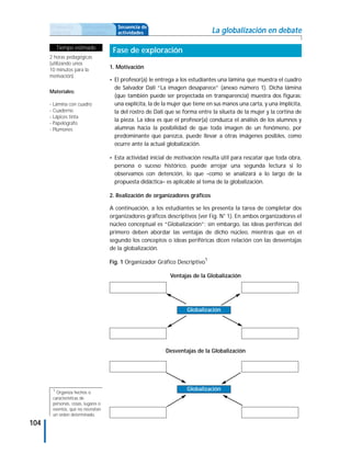 Propuesta        Antecedentes    Secuencia de
      didáctica        curriculares    actividades                             La globalización en debate

           Tiempo estimado
                                      Fase de exploración
      2 horas pedagógicas
      (utilizando unos
      10 minutos para la            1. Motivación
      motivación).
                                    • El profesor(a) le entrega a los estudiantes una lámina que muestra el cuadro
                                      de Salvador Dalí “La imagen desaparece” (anexo número 1). Dicha lámina
      Materiales:
                                      (que también puede ser proyectada en transparencia) muestra dos figuras:
      - Lámina con cuadro             una explícita, la de la mujer que tiene en sus manos una carta, y una implícita,
      - Cuaderno                      la del rostro de Dalí que se forma entre la silueta de la mujer y la cortina de
      - Lápices tinta
                                      la pieza. La idea es que el profesor(a) conduzca el análisis de los alumnos y
      - Papelógrafo
      - Plumones                      alumnas hacia la posibilidad de que toda imagen de un fenómeno, por
                                      predominante que parezca, puede llevar a otras imágenes posibles, como
                                      ocurre ante la actual globalización.

                                    • Esta actividad inicial de motivación resulta útil para rescatar que toda obra,
                                      persona o suceso histórico, puede arrojar una segunda lectura si lo
                                      observamos con detención, lo que –como se analizará a lo largo de la
                                      propuesta didáctica– es aplicable al tema de la globalización.

                                    2. Realización de organizadores gráficos

                                    A continuación, a los estudiantes se les presenta la tarea de completar dos
                                    organizadores gráficos descriptivos (ver Fig. N° 1). En ambos organizadores el
                                    núcleo conceptual es “Globalización”; sin embargo, las ideas periféricas del
                                    primero deben abordar las ventajas de dicho núcleo, mientras que en el
                                    segundo los conceptos o ideas periféricas dicen relación con las desventajas
                                    de la globalización.

                                    Fig. 1 Organizador Gráfico Descriptivo1

                                                             Ventajas de la Globalización




                                                                     Globalización




                                                           Desventajas de la Globalización




       1                                                             Globalización
         Organiza hechos o
       características de
       personas, cosas, lugares o
       eventos, que no necesitan
       un orden determinado.
104
 