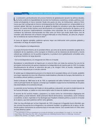La Globalización. Historia y Actualidad



VENTANA                       Chile y el mundo: una mirada histórica
              GLOBAL


L  a aceleración y profundización del proceso histórico de globalización durante las últimas décadas,
   ha hecho evidente la imposibilidad de concebir los fenómenos económicos, sociales, políticos y cul-
turales privilegiando el marco nacional. Desde este punto de vista, las instituciones, valores y fenó-
menos que han configurado la historia contemporánea de Chile sólo pueden ser comprendidos en el
contexto global. Más aún, la presencia de lo global ha dejado de concebirse como algo meramente
exterior, en cuanto incide muchas veces decisivamente en la propia constitución de sujetos y en el
desarrollo de procesos tradicionalmente concebidos como nacionales. No se trata simplemente de
considerar las relaciones internacionales de Chile como un factor que incide desde fuera; sino de
entender cada dimensión de la historia nacional imbricada en otras historias, así como de compren-
der la incidencia de nuestra historia en éstas19.

A través de algunos ejemplos, podemos apreciar mejor esa imbricación entre procesos globales y
nacionales a lo largo de nuestra historia:

• De la conquista a la independencia

La propia formación histórica de la sociedad chilena, así como de las demás sociedades surgidas de la
instalación de los españoles y otros europeos en América y de las relaciones de dominación y mezcla
cultural que establecen con los pueblos originarios, es producto de la globalización entendida como
un proceso histórico de larga duración.

• De la interdependencia a la integración de Chile en el mundo

Reemplazar la subordinación al imperio por el comercio libre con todas las naciones fue una de las
principales motivaciones de quienes impulsaron la independencia de nuestro país en 1810. Se trataba
simultáneamente de afirmar la soberanía del país y de integrar Chile al mundo, rompiendo las
restricciones impuestas por el vínculo colonial.

El cambio que la independencia provocó en la relación de la sociedad chilena con el mundo, posibilitó
una mayor exposición de ésta a las influencias modernizadoras y liberales de Europa y Norteamérica, en
los ámbitos cultural, político y económico.

Desde la década de 1880 hasta la de de 1920, la explotación del salitre fortaleció al sector exportador
como la principal fuente de riquezas, al tiempo que multiplicó el papel de los inversionistas de los países
más desarrollados en la economía del país.

La extensión de las funciones del Estado en obras públicas y educación, así como la modernización de
las Fuerzas Armadas, se realizó en esta misma época sobre la base de modelos europeos.

El ascenso de los sectores medios y populares y su lucha contra las características oligárquicas del
orden político y social existente, desde posiciones liberal democráticas, nacionalistas, social cristianas
y socialistas, es decir, inspiradas en las ideologías que forjaban el debate político y social en el mundo
de la época y que bien podemos definir como globales.

Chile fue muy afectado por la Gran Depresión de 1929 y luego por la Segunda Guerra Mundial, que
nos cerraron las puertas de la integración a la economía mundial. Los gobiernos de la época, sin dis-
tinción política reorientaron la economía hacia el mercado interno. Esto sucedió tanto en Chile como
en toda América Latina.
 19
    Para profundizar el tema de la globalización de la mirada del historiador, sus potencialidades y sus riesgos, cfr., Eric Foner, Who
 Owns History, Hill & Wang, New York, 2002; y Thomas Bender (ed.), Rethinking American History in a Global Age, University of
 Californa Press, Berkeley – Los Angeles – London, 2002.

                                                                                                                                          15
 