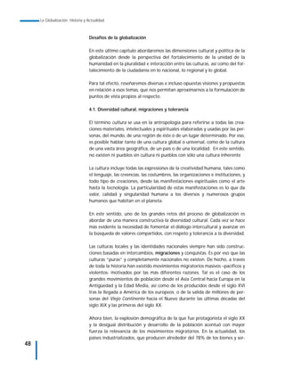La Globalización. Historia y Actualidad



                                  Desafíos de la globalización

                                  En este último capítulo abordaremos las dimensiones cultural y política de la
                                  globalización desde la perspectiva del fortalecimiento de la unidad de la
                                  humanidad en la pluralidad e interacción entre las culturas, así como del for-
                                  talecimiento de la ciudadanía en lo nacional, lo regional y lo global.

                                  Para tal efecto, reseñaremos diversas e incluso opuestas visiones y propuestas
                                  en relación a esos temas, que nos permitan aproximarnos a la formulación de
                                  puntos de vista propios al respecto.

                                  4.1. Diversidad cultural, migraciones y tolerancia

                                  El término cultura se usa en la antropología para referirse a todas las crea-
                                  ciones materiales, intelectuales y espirituales elaboradas y usadas por las per-
                                  sonas, del mundo, de una región de éste o de un lugar determinado. Por eso,
                                  es posible hablar tanto de una cultura global o universal, como de la cultura
                                  de una vasta área geográfica, de un país o de una localidad. En este sentido,
                                  no existen ni pueblos sin cultura ni pueblos con sólo una cultura inherente

                                  La cultura incluye todas las expresiones de la creatividad humana, tales como
                                  el lenguaje, las creencias, las costumbres, las organizaciones e instituciones, y
                                  todo tipo de creaciones, desde las manifestaciones espirituales como el arte
                                  hasta la tecnología. La particularidad de estas manifestaciones es lo que da
                                  valor, calidad y singularidad humana a los diversos y numerosos grupos
                                  humanos que habitan en el planeta.

                                  En este sentido, uno de los grandes retos del proceso de globalización es
                                  abordar de una manera constructiva la diversidad cultural. Cada vez se hace
                                  más evidente la necesidad de fomentar el diálogo intercultural y avanzar en
                                  la búsqueda de valores compartidos, con respeto y tolerancia a la diversidad.

                                  Las culturas locales y las identidades nacionales siempre han sido construc-
                                  ciones basadas en intercambios, migraciones y conquistas. Es por eso que las
                                  culturas “puras” y completamente nacionales no existen. De hecho, a través
                                  de toda la historia han existido movimientos migratorios masivos –pacíficos y
                                  violentos- motivados por las más diferentes razones. Tal es el caso de los
                                  grandes movimientos de población desde el Asia Central hacia Europa en la
                                  Antigüedad y la Edad Media, así como de los producidos desde el siglo XVI
                                  tras la llegada a América de los europeos; o de la salida de millones de per-
                                  sonas del Viejo Continente hacia el Nuevo durante las últimas décadas del
                                  siglo XIX y las primeras del siglo XX.

                                  Ahora bien, la explosión demográfica de la que fue protagonista el siglo XX
                                  y la desigual distribución y desarrollo de la población acentuó con mayor
                                  fuerza la relevancia de los movimientos migratorios. En la actualidad, los
                                  países industrializados, que producen alrededor del 78% de los bienes y ser-
48
 