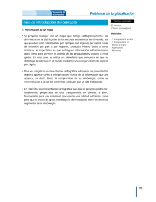 Propuesta    Antecedentes   Secuencia de
didáctica    curriculares   actividades                      Problemas de la globalización

                                                                                    Tiempo estimado
 Fase de introducción del concepto
                                                                                 90 minutos
                                                                                 (2 horas pedagógicas)
1. Presentación de un mapa
                                                                                 Materiales:
• Se propone trabajar con un mapa que refleje cartográficamente, las
 diferencias en la distribución de los recursos económicos en el mundo, los      - 1 transparencia a color
 que pueden estar relacionados, por ejemplo, con ingresos per cápita, tasas      - 1 transparencia en
                                                                                   blanco y negro
 de inversión por país o por regiones, producto interno bruto u otros            - Papelógrafo
 similares; lo importante es que entreguen información suficientemente           - Plumones
 clara como para permitir el análisis de las desigualdades sociales a nivel
 global. En este caso, se utiliza un planisferio que comunica en que se
 distribuye la pobreza en el mundo mediante una categorización de ingreso
 per cápita.

• Una vez elegida la representación cartográfica adecuada, su presentación
 debiera apuntar tanto a interpretación técnica de la información que ahí
 aparece, es decir, tanto la comprensión de su simbología, como su
 interpretación a la luz del contenido curricular que se está trabajando.

• En concreto, la representación cartográfica que aquí se presenta podría ser,
 idealmente, proyectada en una transparencia en colores, o bien,
 fotocopiada para uso individual procurando una calidad suficiente como
 para que la escala de grises mantenga la diferenciación entre los distintos
 segmentos de la simbología.




                                                                                                             93
 
