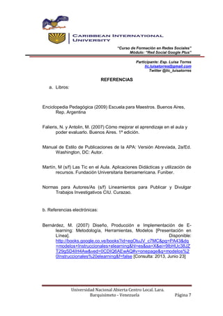 “Curso de Formación en Redes Sociales”
Módulo: “Red Social Google Plus”
Participante: Esp. Luisa Torres
lic.luisatorres@gmail.com
Twitter @lic_luisatorres
Universidad Nacional Abierta Centro Local. Lara.
Barquisimeto - Venezuela Página 7
REFERENCIAS
a. Libros:
Enciclopedia Pedagógica (2009) Escuela para Maestros. Buenos Aires,
Rep. Argentina
Falieris, N. y Antolin, M. (2007) Cómo mejorar el aprendizaje en el aula y
poder evaluarlo. Buenos Aires. 1ª edición.
Manual de Estilo de Publicaciones de la APA: Versión Abreviada, 2a/Ed.
Washington, DC: Autor.
Martín, M (s/f) Las Tic en el Aula. Aplicaciones Didácticas y utilización de
recursos. Fundación Universitaria Iberoamericana. Funiber.
Normas para Autores/As (s/f) Lineamientos para Publicar y Divulgar
Trabajos Investigativos CIU. Curazao.
b. Referencias electrónicas:
Bernárdez, M. (2007) Diseño, Producción e Implementación de E-
learning: Metodología, Herramientas, Modelos [Presentación en
Línea]. Disponible:
http://books.google.co.ve/books?id=egOtuJV_c7MC&pg=PA43&dq
=modelos+Instruccionales+elearning&hl=es&sa=X&ei=9lbHUc38JZ
T29gSD4IH4Aw&ved=0CDIQ6AEwAQ#v=onepage&q=modelos%2
0Instruccionales%20elearning&f=false [Consulta: 2013, Junio 23]
 