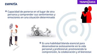EMPATÍA
 Capacidad de ponerse en el lugar de otra
persona y comprender sus sentimientos y
emociones en una situación determinada
 Es una habilidad blanda esencial para
desenvolverse exitosamente en la vida
personal y profesional, promoviendo la
comprensión, la colaboración y el bienestar.
 