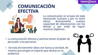 La comunicación es la base de toda
interacción humana y por lo tanto
afecta directamente nuestra
capacidad de relacionarnos con los
demás y por ende de lograr
nuestros objetivos.
COMUNICACIÓN
EFECTIVA
o La comunicación efectiva y asertiva tienen el poder de
persuadir a las personas.
o Se trata de transmitir ideas con fuerza y claridad, de
manera que tengan el impacto que deseas en tu
audiencia.
 