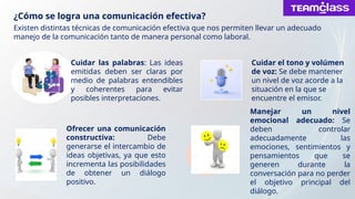 ¿Cómo se logra una comunicación efectiva?
Existen distintas técnicas de comunicación efectiva que nos permiten llevar un adecuado
manejo de la comunicación tanto de manera personal como laboral.
Cuidar las palabras: Las ideas
emitidas deben ser claras por
medio de palabras entendibles
y coherentes para evitar
posibles interpretaciones.
Cuidar el tono y volúmen
de voz: Se debe mantener
un nivel de voz acorde a la
situación en la que se
encuentre el emisor.
Ofrecer una comunicación
constructiva: Debe
generarse el intercambio de
ideas objetivas, ya que esto
incrementa las posibilidades
de obtener un diálogo
positivo.
Manejar un nivel
emocional adecuado: Se
deben controlar
adecuadamente las
emociones, sentimientos y
pensamientos que se
generen durante la
conversación para no perder
el objetivo principal del
diálogo.
 