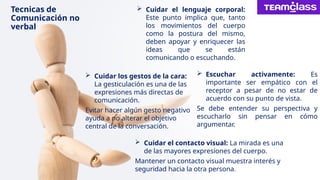 Tecnicas de
Comunicación no
verbal
 Cuidar el lenguaje corporal:
Este punto implica que, tanto
los movimientos del cuerpo
como la postura del mismo,
deben apoyar y enriquecer las
ideas que se están
comunicando o escuchando.
 Cuidar el contacto visual: La mirada es una
de las mayores expresiones del cuerpo.
Mantener un contacto visual muestra interés y
seguridad hacia la otra persona.
 Cuidar los gestos de la cara:
La gesticulación es una de las
expresiones más directas de
comunicación.
Evitar hacer algún gesto negativo
ayuda a no alterar el objetivo
central de la conversación.
 Escuchar activamente: Es
importante ser empático con el
receptor a pesar de no estar de
acuerdo con su punto de vista.
Se debe entender su perspectiva y
escucharlo sin pensar en cómo
argumentar.
 