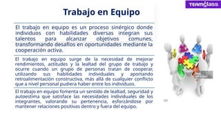 Trabajo en Equipo
El trabajo en equipo es un proceso sinérgico donde
individuos con habilidades diversas integran sus
talentos para alcanzar objetivos comunes,
transformando desafíos en oportunidades mediante la
cooperación activa.
El trabajo en equipo surge de la necesidad de mejorar
rendimientos, actitudes y la lealtad del grupo de trabajo y
ocurre cuando un grupo de personas tratan de cooperar,
utilizando sus habilidades individuales y aportando
retroalimentación constructiva, más allá de cualquier conflicto
que a nivel personal pudiera haber entre los individuos.
El trabajo en equipo fomenta un sentido de lealtad, seguridad y
autoestima que satisface las necesidades individuales de los
integrantes, valorando su pertenencia, esforzándose por
mantener relaciones positivas dentro y fuera del equipo.
 