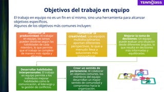 Objetivos del trabajo en equipo
Aumentar la
productividad: Al trabajar
en equipo, las tareas
pueden dividirse según las
habilidades de cada
miembro, lo que permite
que el trabajo se complete
de manera más rápida y
eficiente.
Fomentar la
creatividad: Los equipos
multidisciplinarios
aportan diferentes
perspectivas, lo que a
menudo lleva a
soluciones más
innovadoras.
Mejorar la toma de
decisiones: Un equipo
puede evaluar una situación
desde diferentes ángulos, lo
que resulta en decisiones
más informadas y
equilibradas.
Desarrollar habilidades
interpersonales: El trabajo
en equipo permite a los
individuos mejorar
habilidades como la
comunicación, el liderazgo y
la gestión de conflictos.
Crear un sentido de
pertenencia: Al colaborar
en objetivos comunes, los
miembros del equipo
desarrollan un mayor
sentido de comunidad y
compromiso hacia la
organización.
El trabajo en equipo no es un fin en sí mismo, sino una herramienta para alcanzar
objetivos específicos.
Algunos de los objetivos más comunes incluyen:
 