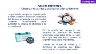 Gestión del tiempo.
(Organizar tus tareas y priorizarlas adecuadamente)
La gestión del tiempo, es el proceso de
planear y ejercitar el control consciente
del tiempo empleado en actividades
concretas, especialmente para
aumentar la eficacia, la eficiencia o la
productividad
Con la gestión del tiempo lo que
hacemos es planificar las tareas,
priorizando unas sobre otras (se suele
decir que hay que hacer primero lo
urgente y después lo importante) .
También se incluye el análisis y la
definición de objetivos que deben
alcanzarse en un tiempo determinado
 