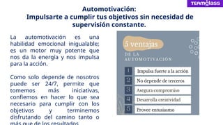 Automotivación:
Impulsarte a cumplir tus objetivos sin necesidad de
supervisión constante.
La automotivación es una
habilidad emocional inigualable;
es un motor muy potente que
nos da la energía y nos impulsa
para la acción.
Como solo depende de nosotros
puede ser 24/7, permite que
tomemos más iniciativas,
confiemos en hacer lo que sea
necesario para cumplir con los
objetivos y terminemos
disfrutando del camino tanto o
 