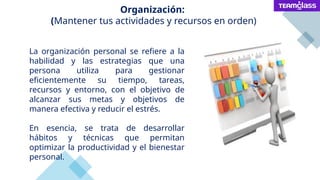 Organización:
(Mantener tus actividades y recursos en orden)
La organización personal se refiere a la
habilidad y las estrategias que una
persona utiliza para gestionar
eficientemente su tiempo, tareas,
recursos y entorno, con el objetivo de
alcanzar sus metas y objetivos de
manera efectiva y reducir el estrés.
En esencia, se trata de desarrollar
hábitos y técnicas que permitan
optimizar la productividad y el bienestar
personal.
 