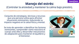Manejo del estrés:
(Controlar la ansiedad y mantener la calma bajo presión).
Conjunto de estrategias, técnicas y recursos
que una persona utiliza para afrontar
situaciones estresantes, reduciendo su
impacto negativo en la salud física y mental.
Se trata de aprender a identificar los factores
estresantes, comprender cómo reacciona el
cuerpo ante ellos y desarrollar mecanismos
de adaptación para mantener el equilibrio y
el bienestar.
 