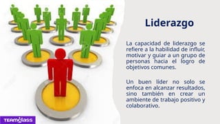 Liderazgo
La capacidad de liderazgo se
refiere a la habilidad de influir,
motivar y guiar a un grupo de
personas hacia el logro de
objetivos comunes.
Un buen líder no solo se
enfoca en alcanzar resultados,
sino también en crear un
ambiente de trabajo positivo y
colaborativo.
 