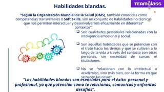 “Según la Organización Mundial de la Salud (OMS), también conocidas como
competencias transversales o Soft Skills, son un conjunto de habilidades no técnicas
que nos permiten interactuar y desenvolvernos eficazmente en diferentes”
contextos”.
 Son cualidades personales relacionadas con la
inteligencia emocional y social.
 Son aquellas habilidades que se potencian con
el trato hacia los demás y que se cultivan a lo
largo de la vida a través del contacto con otras
personas, sin necesidad de cursos ni
titulaciones.
 No se “relacionan con lo intelectual o
académico, sino más bien, con la forma en que
se hacen las cosas”.
Habilidades blandas.
“Las habilidades blandas son esenciales para el éxito personal y
profesional, ya que potencian cómo te relacionas, comunicas y enfrentas
desafíos”.
 