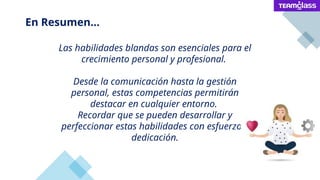 Las habilidades blandas son esenciales para el
crecimiento personal y profesional.
Desde la comunicación hasta la gestión
personal, estas competencias permitirán
destacar en cualquier entorno.
Recordar que se pueden desarrollar y
perfeccionar estas habilidades con esfuerzo y
dedicación.
En Resumen...
 