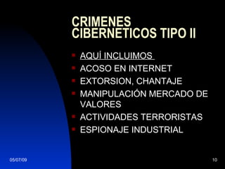 CRIMENES
           CIBERNETICOS TIPO II
              AQUÍ INCLUIMOS
              ACOSO EN INTERNET
              EXTORSION, CHANTAJE
              MANIPULACIÓN MERCADO DE
               VALORES
              ACTIVIDADES TERRORISTAS
              ESPIONAJE INDUSTRIAL


05/07/09                                 10
 