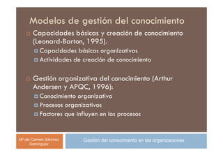 Modelos de gestión del conocimiento
       Capacidades básicas y creación de conocimiento
       (Leonard-Barton, 1995).
          Capacidades básicas organizativas
          Actividades de creación de conocimiento

       Gestión organizativa del conocimiento (Arthur
       Andersen y APQC, 1996):
          Conocimiento organizativo
          Procesos organizativos
          Factores que influyen en los procesos


Mª del Carmen Sánchez     Gestión del conocimiento en las organizaciones
      Domínguez
 