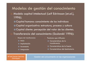 Modelos de gestión del conocimiento
       Modelo capital intelectual (Leif Edvinsson [et.al.],
       1996).
          Capital humano: conocimiento de los individuos
          Capital organizativo: estructura, proceso y cultura
          Capital cliente: percepción del valor de los clientes.
       Transferencia del conocimiento (Szulanski 1996):
            Etapas de transferencia:            Factores que influyen:
                Inicio                             Características de la
                Implantación                       transferencia
                Incremento                         Características de la fuente
                Integración                        Características del destinatario


Mª del Carmen Sánchez             Gestión del conocimiento en las organizaciones
      Domínguez
 