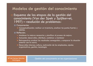 Modelos de gestión del conocimiento
       Esquema de las etapas de la gestión del
       conocimiento (Van der Spek y Spijikervet,
       1997) – resolución de problemas-
          Componentes
             Conceptualización: realizar un inventario, analizar los puntos fuertes y
             débiles
          Reflexión.
             Establecer la mejoras necesarias y planificar el proceso de mejora.
             Actuación: desarrollar, distribuir, combinar y mantener
             Retrospectiva: evaluar los resultados conseguidos y comparar la situación
             anterior con la nueva.
             Desarrollos internos: cultura, motivación de los empleados, ajustes
             organizativos, gestión, tecnología




Mª del Carmen Sánchez            Gestión del conocimiento en las organizaciones
      Domínguez
 