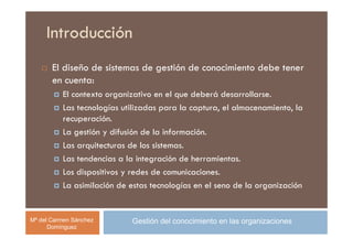 Introducción
       El diseño de sistemas de gestión de conocimiento debe tener
       en cuenta:
          El contexto organizativo en el que deberá desarrollarse.
          Las tecnologías utilizadas para la captura, el almacenamiento, la
          recuperación.
          La gestión y difusión de la información.
          Las arquitecturas de los sistemas.
          Las tendencias a la integración de herramientas.
          Los dispositivos y redes de comunicaciones.
          La asimilación de estas tecnologías en el seno de la organización


Mª del Carmen Sánchez       Gestión del conocimiento en las organizaciones
      Domínguez
 