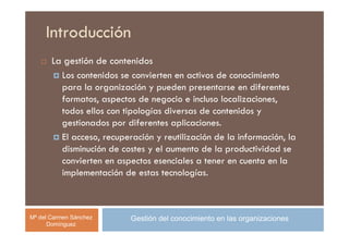 Introducción
       La gestión de contenidos
         Los contenidos se convierten en activos de conocimiento
         para la organización y pueden presentarse en diferentes
         formatos, aspectos de negocio e incluso localizaciones,
         todos ellos con tipologías diversas de contenidos y
         gestionados por diferentes aplicaciones.
         El acceso, recuperación y reutilización de la información, la
         disminución de costes y el aumento de la productividad se
         convierten en aspectos esenciales a tener en cuenta en la
         implementación de estas tecnologías.



Mª del Carmen Sánchez      Gestión del conocimiento en las organizaciones
      Domínguez
 