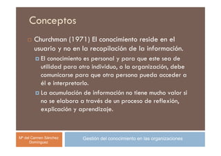 Conceptos
        Churchman (1971) El conocimiento reside en el
        usuario y no en la recopilación de la información.
           El conocimiento es personal y para que este sea de
           utilidad para otro individuo, o la organización, debe
           comunicarse para que otra persona pueda acceder a
           él e interpretarlo.
           La acumulación de información no tiene mucho valor si
           no se elabora a través de un proceso de reflexión,
           explicación y aprendizaje.



Mª del Carmen Sánchez     Gestión del conocimiento en las organizaciones
      Domínguez
 