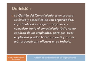 Definición
        La Gestión del Conocimiento es un proceso
        sistémico y específico de una organización,
        cuya finalidad es adquirir, organizar y
        comunicar tanto el conocimiento tácito como
        explicito de los empleados, para que otros
        empleados puedan hacer uso de él y así ser
        más productivos y eficaces en su trabajo.



Mª del Carmen Sánchez   Gestión del conocimiento en las organizaciones
      Domínguez
 