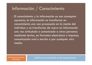 Información / Conocimiento
        El conocimiento y la información no son conceptos
        opuestos, la información se transforma en
        conocimiento una vez procesada en la mente del
        individuo y se transforma de nuevo en información
        una vez articulado o comunicado a otras personas
        mediante textos, en formatos electrónico o impreso,
        comunicación oral o escrita o por cualquier otro
        medio.



Mª del Carmen Sánchez   Gestión del conocimiento en las organizaciones
      Domínguez
 
