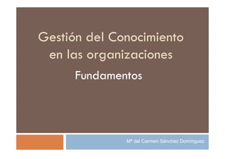 Gestión del Conocimiento
 en las organizaciones
      Fundamentos



              Mª del Carmen Sánchez Domínguez
 