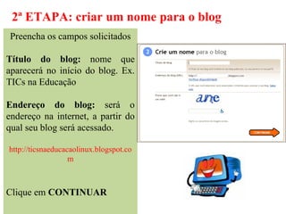 2ª ETAPA: criar um nome para o blog
Preencha os campos solicitados

Título do blog: nome que
aparecerá no início do blog. Ex.
TICs na Educação

Endereço do blog: será o
endereço na internet, a partir do
qual seu blog será acessado.

http://ticsnaeducacaolinux.blogspot.co
                   m



Clique em CONTINUAR
 