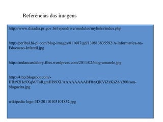 Referências das imagens

http://www.diaadia.pr.gov.br/tvpendrive/modules/mylinks/index.php


http://perlbal.hi-pi.com/blog-images/811687/gd/130813835592/A-informatica-na-
Educacao-Infantil.jpg


http://andancasdelory.files.wordpress.com/2011/02/blog-amarelo.jpg


http://4.bp.blogspot.com/-
HRz92He9XqM/TsRgmHI99XI/AAAAAAAABF0/yQKViZzKsZ8/s200/sou-
blogueira.jpg


wikipedia-logo-3D-20110103101852.jpg
 