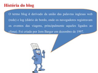 História do blog
  O termo blog é derivado da união das palavras inglesas web
  (rede) e log (diário de bordo, onde os navegadores registravam
  os eventos das viagens, principalmente aqueles ligados ao
  clima). Foi criado por Jorn Barger em dezembro de 1997.
 