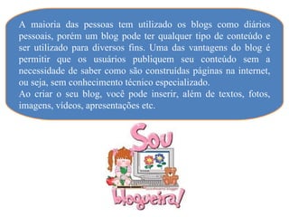 A maioria das pessoas tem utilizado os blogs como diários
pessoais, porém um blog pode ter qualquer tipo de conteúdo e
ser utilizado para diversos fins. Uma das vantagens do blog é
permitir que os usuários publiquem seu conteúdo sem a
necessidade de saber como são construídas páginas na internet,
ou seja, sem conhecimento técnico especializado.
Ao criar o seu blog, você pode inserir, além de textos, fotos,
imagens, vídeos, apresentações etc.
 