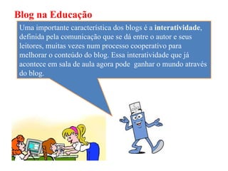 Blog na Educação
 Uma importante característica dos blogs é a interatividade,
 definida pela comunicação que se dá entre o autor e seus
 leitores, muitas vezes num processo cooperativo para
 melhorar o conteúdo do blog. Essa interatividade que já
 acontece em sala de aula agora pode ganhar o mundo através
 do blog.
 