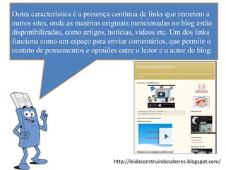 Outra característica é a presença contínua de links que remetem a
outros sites, onde as matérias originais mencionadas no blog estão
disponibilizadas, como artigos, notícias, vídeos etc. Um dos links
funciona como um espaço para enviar comentários, que permite o
contato de pensamentos e opiniões entre o leitor e o autor do blog.




                                  http://leidaconstruindosaberes.blogspot.com/
 