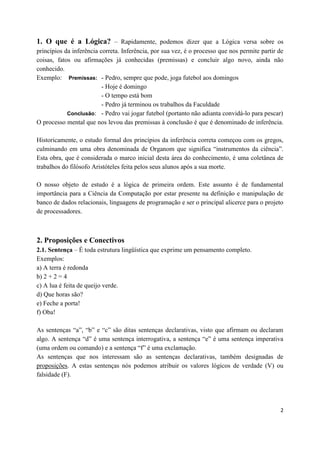 1. O que é a Lógica? – Rapidamente, podemos dizer que a Lógica versa sobre os
princípios da inferência correta. Inferência, por sua vez, é o processo que nos permite partir de
coisas, fatos ou afirmações já conhecidas (premissas) e concluir algo novo, ainda não
conhecido.
Exemplo: Premissas: - Pedro, sempre que pode, joga futebol aos domingos
                          - Hoje é domingo
                          - O tempo está bom
                          - Pedro já terminou os trabalhos da Faculdade
            Conclusão: - Pedro vai jogar futebol (portanto não adianta convidá-lo para pescar)
O processo mental que nos levou das premissas à conclusão é que é denominado de inferência.

Historicamente, o estudo formal dos princípios da inferência correta começou com os gregos,
culminando em uma obra denominada de Organom que significa “instrumentos da ciência”.
Esta obra, que é considerada o marco inicial desta área do conhecimento, é uma coletânea de
trabalhos do filósofo Aristóteles feita pelos seus alunos após a sua morte.

O nosso objeto de estudo é a lógica de primeira ordem. Este assunto é de fundamental
importância para a Ciência da Computação por estar presente na definição e manipulação de
banco de dados relacionais, linguagens de programação e ser o principal alicerce para o projeto
de processadores.



2. Proposições e Conectivos
2.1. Sentença – É toda estrutura lingüística que exprime um pensamento completo.
Exemplos:
a) A terra é redonda
b) 2 + 2 = 4
c) A lua é feita de queijo verde.
d) Que horas são?
e) Feche a porta!
f) Oba!

As sentenças “a”, “b” e “c” são ditas sentenças declarativas, visto que afirmam ou declaram
algo. A sentença “d” é uma sentença interrogativa, a sentença “e” é uma sentença imperativa
(uma ordem ou comando) e a sentença “f” é uma exclamação.
As sentenças que nos interessam são as sentenças declarativas, também designadas de
proposições. A estas sentenças nós podemos atribuir os valores lógicos de verdade (V) ou
falsidade (F).




                                                                                               2
 